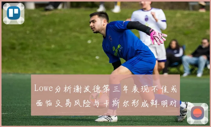 Lowe分析谢泼德第三年表现不佳或面临交易风险与卡斯尔形成鲜明对比