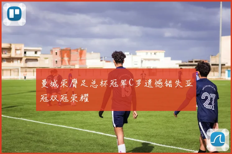 曼城荣膺足总杯冠军C罗遗憾错失亚冠双冠荣耀