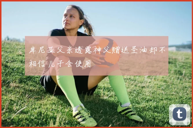 库尼亚父亲透露神父赠送圣油却不相信儿子会使用