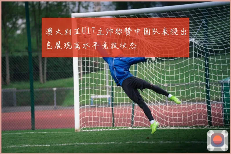 澳大利亚U17主帅称赞中国队表现出色展现高水平竞技状态