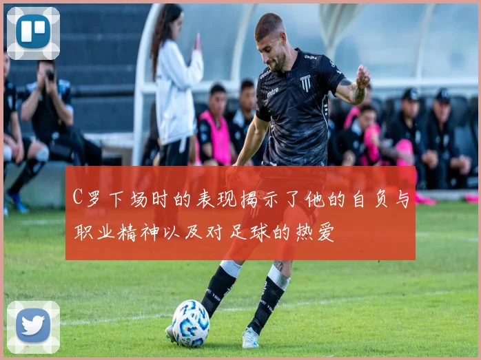 C罗下场时的表现揭示了他的自负与职业精神以及对足球的热爱