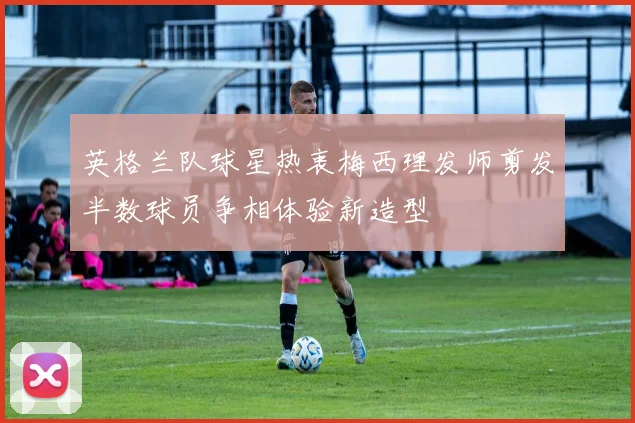 英格兰队球星热衷梅西理发师剪发半数球员争相体验新造型