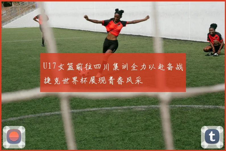 U17女篮前往四川集训全力以赴备战捷克世界杯展现青春风采