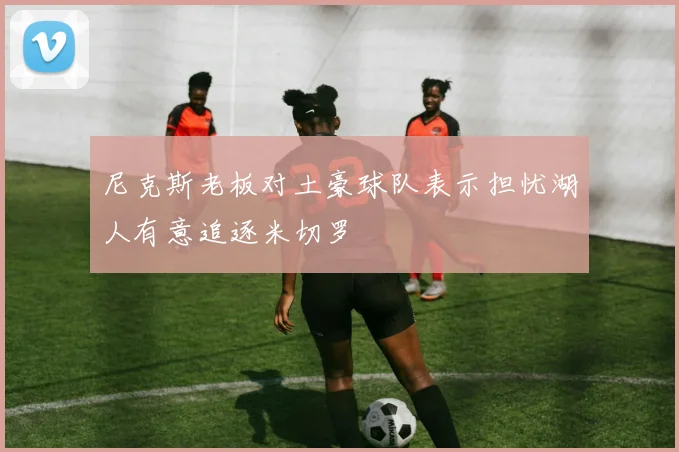 尼克斯老板对土豪球队表示担忧湖人有意追逐米切罗