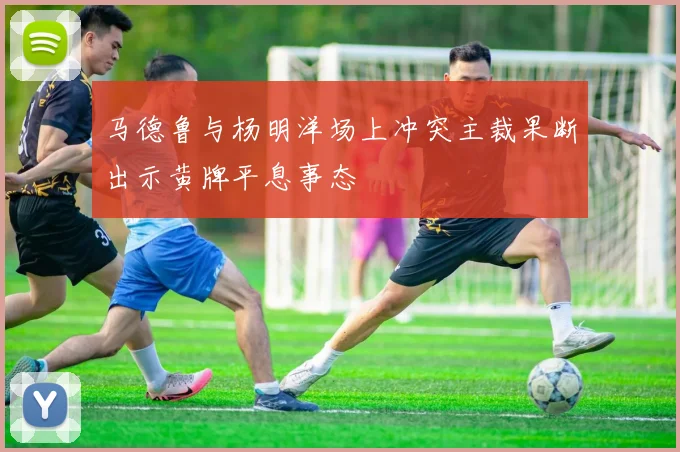 马德鲁与杨明洋场上冲突主裁果断出示黄牌平息事态