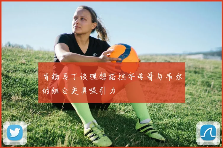 肯扬马丁谈理想搭档字母哥与韦尔的组合更具吸引力