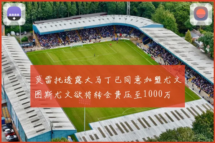 莫雷托透露大马丁已同意加盟尤文图斯尤文欲将转会费压至1000万