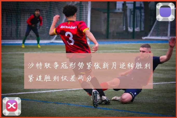 沙特联争冠形势紧张新月逆转胜利紧追胜利仅差两分