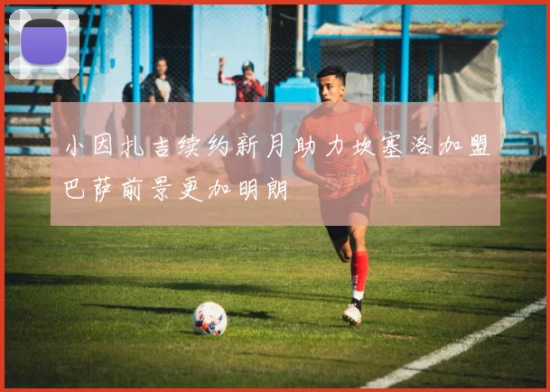 小因扎吉续约新月助力坎塞洛加盟巴萨前景更加明朗
