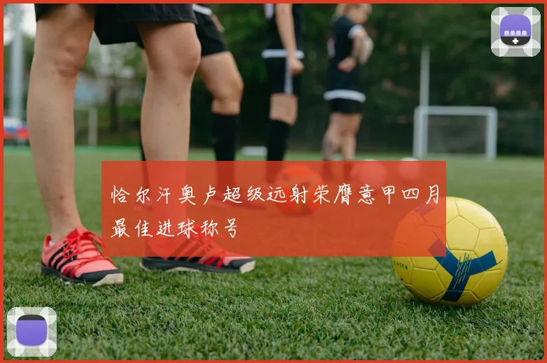 恰尔汗奥卢超级远射荣膺意甲四月最佳进球称号
