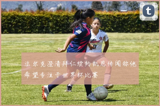 法尔克澄清拜仁续约凯恩传闻称他希望专注于世界杯比赛