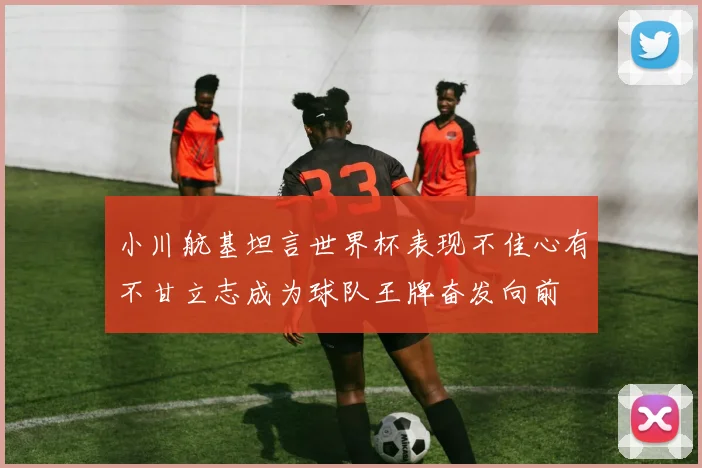 小川航基坦言世界杯表现不佳心有不甘立志成为球队王牌奋发向前