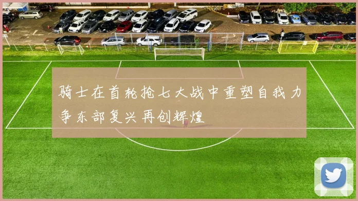 骑士在首轮抢七大战中重塑自我力争东部复兴再创辉煌
