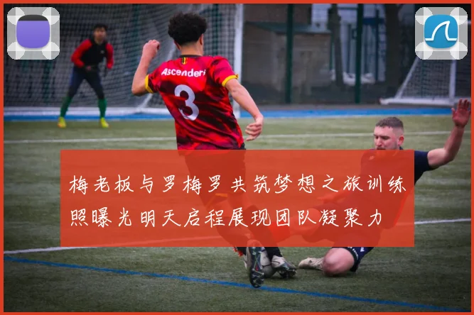 梅老板与罗梅罗共筑梦想之旅训练照曝光明天启程展现团队凝聚力