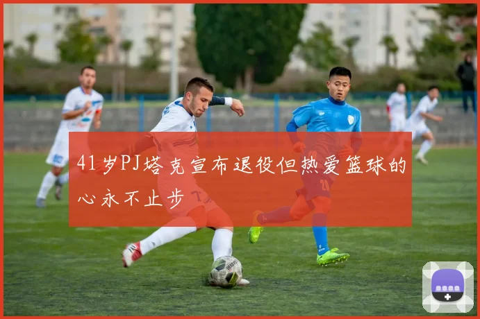 41岁PJ塔克宣布退役但热爱篮球的心永不止步