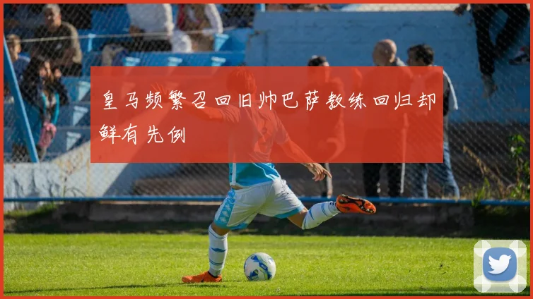 皇马频繁召回旧帅巴萨教练回归却鲜有先例