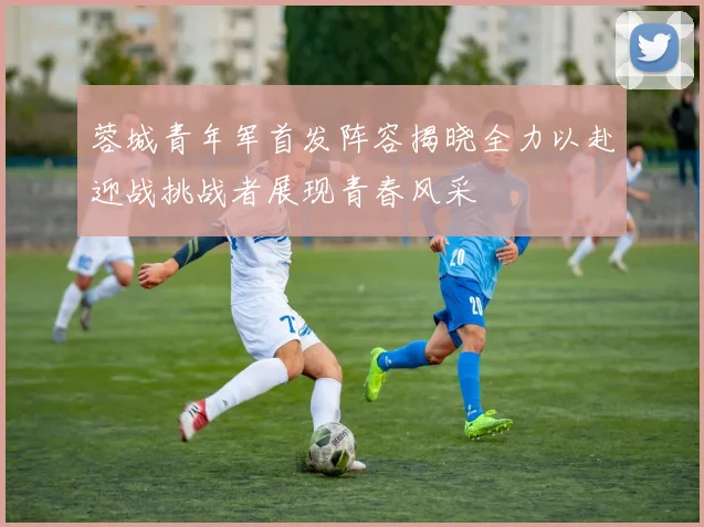 蓉城青年军首发阵容揭晓全力以赴迎战挑战者展现青春风采