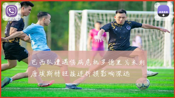 巴西队遭遇伤病危机罗德里戈米利唐埃斯特旺接连折损影响深远