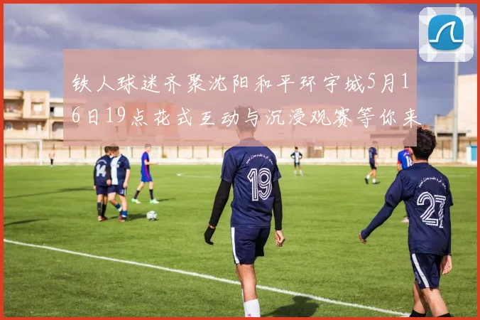 铁人球迷齐聚沈阳和平环宇城5月16日19点花式互动与沉浸观赛等你来参与