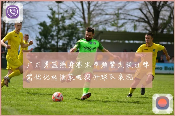广东男篮热身赛末节频繁失误杜锋需优化轮换策略提升球队表现