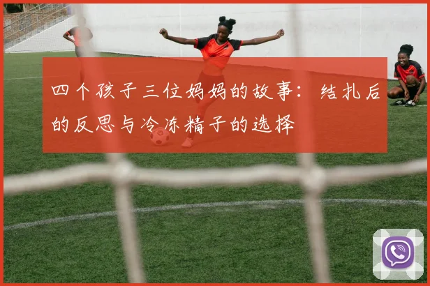 四个孩子三位妈妈的故事：结扎后的反思与冷冻精子的选择