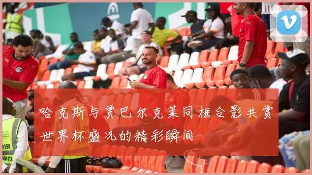 哈克斯与贾巴尔克莱同框合影共赏世界杯盛况的精彩瞬间